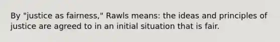 By "justice as fairness," Rawls means: the ideas and principles of justice are agreed to in an initial situation that is fair.