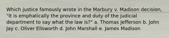 Which justice famously wrote in the Marbury v. Madison decision, "It is emphatically the province and duty of the judicial department to say what the law is?" a. Thomas Jefferson b. John Jay c. Oliver Ellsworth d. John Marshall e. James Madison