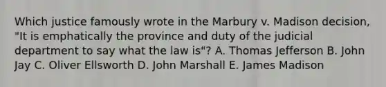 Which justice famously wrote in the Marbury v. Madison decision, "It is emphatically the province and duty of the judicial department to say what the law is"? A. Thomas Jefferson B. John Jay C. Oliver Ellsworth D. John Marshall E. James Madison