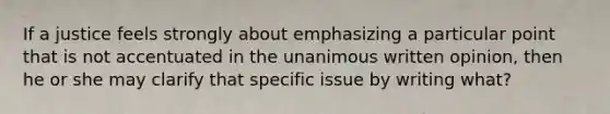 If a justice feels strongly about emphasizing a particular point that is not accentuated in the unanimous written opinion, then he or she may clarify that specific issue by writing what?