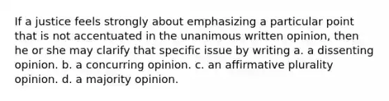 If a justice feels strongly about emphasizing a particular point that is not accentuated in the unanimous written opinion, then he or she may clarify that specific issue by writing a. a dissenting opinion. b. a concurring opinion. c. an affirmative plurality opinion. d. a majority opinion.