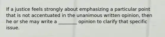 If a justice feels strongly about emphasizing a particular point that is not accentuated in the unanimous written opinion, then he or she may write a ________ opinion to clarify that specific issue.