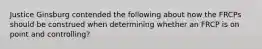 Justice Ginsburg contended the following about how the FRCPs should be construed when determining whether an FRCP is on point and controlling?