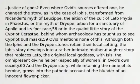 - Justice of gods? Even where Ovid's sources offered one, he changed the story, as in the case of Iphis, transformed from Nicander's myth of Leucippe, the aition of the cult of Leto Phytia in Phaestus, or the myth of Dryope, aition for a sanctuary of Apollo and its foot race,58 or in the quaint little story of the Cypriot Cerastae, behind whom archaeology has taught us to see Cypriot bull masks.59 Ovid mentions none of this. Although both the Iphis and the Dryope stories retain their local setting, the Iphis story develops into a rather intimate mother-daughter story that replaces Leto, the original local goddess, with Isis, the omnipresent divine helper (especially of women) in Ovid's own society.60 And the Dryope story, while retaining the name of its heroine, grows into the pathetic account of the blunder of an innocent flower-picker.