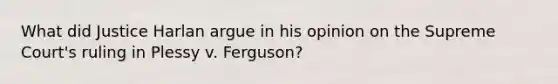 What did Justice Harlan argue in his opinion on the Supreme Court's ruling in Plessy v. Ferguson?