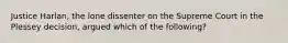 Justice Harlan, the lone dissenter on the Supreme Court in the Plessey decision, argued which of the following?