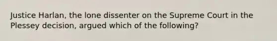 Justice Harlan, the lone dissenter on the Supreme Court in the Plessey decision, argued which of the following?