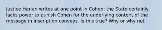 Justice Harlan writes at one point in Cohen: the State certainly lacks power to punish Cohen for the underlying content of the message in inscription conveys. Is this true? Why or why not