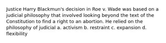 Justice Harry Blackmun's decision in Roe v. Wade was based on a judicial philosophy that involved looking beyond the text of the Constitution to find a right to an abortion. He relied on the philosophy of judicial a. activism b. restraint c. expansion d. flexibility