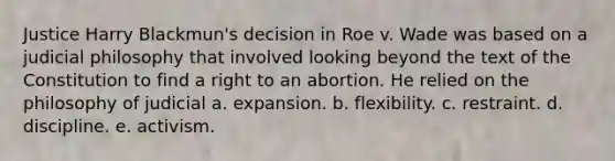 Justice Harry Blackmun's decision in Roe v. Wade was based on a judicial philosophy that involved looking beyond the text of the Constitution to find a right to an abortion. He relied on the philosophy of judicial a. expansion. b. flexibility. c. restraint. d. discipline. e. activism.