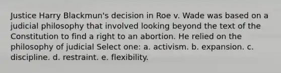 Justice Harry Blackmun's decision in Roe v. Wade was based on a judicial philosophy that involved looking beyond the text of the Constitution to find a right to an abortion. He relied on the philosophy of judicial Select one: a. activism. b. expansion. c. discipline. d. restraint. e. flexibility.