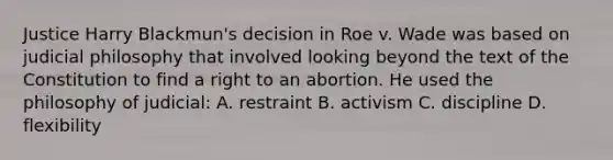 Justice Harry Blackmun's decision in Roe v. Wade was based on judicial philosophy that involved looking beyond the text of the Constitution to find a right to an abortion. He used the philosophy of judicial: A. restraint B. activism C. discipline D. flexibility