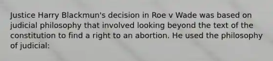 Justice Harry Blackmun's decision in Roe v Wade was based on judicial philosophy that involved looking beyond the text of the constitution to find a right to an abortion. He used the philosophy of judicial: