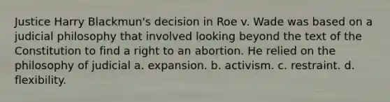 Justice Harry Blackmun's decision in Roe v. Wade was based on a judicial philosophy that involved looking beyond the text of the Constitution to find a right to an abortion. He relied on the philosophy of judicial a. expansion. b. activism. c. restraint. d. flexibility.