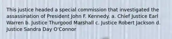 This justice headed a special commission that investigated the assassination of President John F. Kennedy. a. Chief Justice Earl Warren b. Justice Thurgood Marshall c. Justice Robert Jackson d. Justice Sandra Day O'Connor