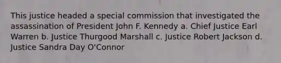 This justice headed a special commission that investigated the assassination of President John F. Kennedy a. Chief Justice Earl Warren b. Justice Thurgood Marshall c. Justice Robert Jackson d. Justice Sandra Day O'Connor