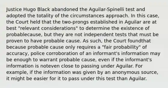 Justice Hugo Black abandoned the Aguilar-Spinelli test and adopted the totality of the circumstances approach. In this case, the Court held that the two-prongs established in Aguilar are at best "relevant considerations" to determine the existence of probablecause, but they are not independent tests that must be proven to have probable cause. As such, the Court foundthat because probable cause only requires a "fair probability" of accuracy, police corroboration of an informant's information may be enough to warrant probable cause, even if the informant's information is noteven close to passing under Aguilar. For example, if the information was given by an anonymous source, it might be easier for it to pass under this test than Aguilar.