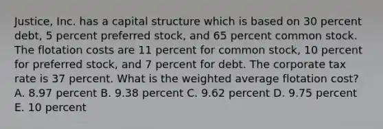 Justice, Inc. has a capital structure which is based on 30 percent debt, 5 percent preferred stock, and 65 percent common stock. The flotation costs are 11 percent for common stock, 10 percent for preferred stock, and 7 percent for debt. The corporate tax rate is 37 percent. What is the weighted average flotation cost? A. 8.97 percent B. 9.38 percent C. 9.62 percent D. 9.75 percent E. 10 percent