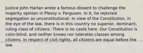 Justice John Harlan wrote a famous dissent to challenge the majority opinion in Plessy v. Ferguson. In it, he rejected segregation as unconstitutional: In view of the Constitution, in the eye of the law, there is in this country no superior, dominant, ruling class of citizens. There is no caste here. Our Constitution is color-blind, and neither knows nor tolerates classes among citizens. In respect of civil rights, all citizens are equal before the law.