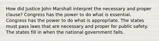 How did Justice John Marshall interpret the necessary and proper clause? Congress has the power to do what is essential. Congress has the power to do what is appropriate. The states must pass laws that are necessary and proper for public safety. The states fill in when the national government fails.