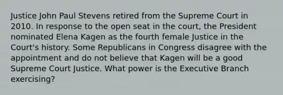 Justice John Paul Stevens retired from the Supreme Court in 2010. In response to the open seat in the court, the President nominated Elena Kagen as the fourth female Justice in the Court's history. Some Republicans in Congress disagree with the appointment and do not believe that Kagen will be a good Supreme Court Justice. What power is the Executive Branch exercising?