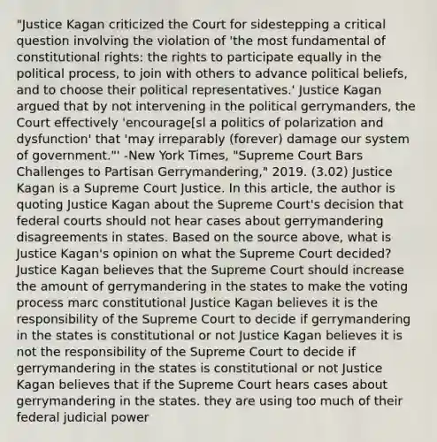 "Justice Kagan criticized the Court for sidestepping a critical question involving the violation of 'the most fundamental of constitutional rights: the rights to participate equally in the political process, to join with others to advance political beliefs, and to choose their political representatives.' Justice Kagan argued that by not intervening in the political gerrymanders, the Court effectively 'encourage[sl a politics of polarization and dysfunction' that 'may irreparably (forever) damage our system of government."' -New York Times, "Supreme Court Bars Challenges to Partisan Gerrymandering," 2019. (3.02) Justice Kagan is a Supreme Court Justice. In this article, the author is quoting Justice Kagan about the Supreme Court's decision that <a href='https://www.questionai.com/knowledge/kzzdxYQ4u6-federal-courts' class='anchor-knowledge'>federal courts</a> should not hear cases about gerrymandering disagreements in states. Based on the source above, what is Justice Kagan's opinion on what the Supreme Court decided? Justice Kagan believes that the Supreme Court should increase the amount of gerrymandering in the states to make the voting process marc constitutional Justice Kagan believes it is the responsibility of the Supreme Court to decide if gerrymandering in the states is constitutional or not Justice Kagan believes it is not the responsibility of the Supreme Court to decide if gerrymandering in the states is constitutional or not Justice Kagan believes that if the Supreme Court hears cases about gerrymandering in the states. they are using too much of their federal judicial power