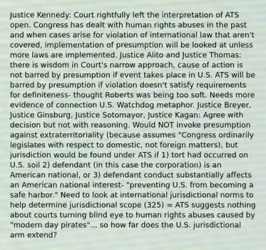 Justice Kennedy: Court rightfully left the interpretation of ATS open. Congress has dealt with human rights abuses in the past and when cases arise for violation of international law that aren't covered, implementation of presumption will be looked at unless more laws are implemented. Justice Alito and Justice Thomas: there is wisdom in Court's narrow approach, cause of action is not barred by presumption if event takes place in U.S. ATS will be barred by presumption if violation doesn't satisfy requirements for definiteness- thought Roberts was being too soft. Needs more evidence of connection U.S. Watchdog metaphor. Justice Breyer, Justice Ginsburg, Justice Sotomayor, Justice Kagan: Agree with decision but not with reasoning. Would NOT invoke presumption against extraterritoriality (because assumes "Congress ordinarily legislates with respect to domestic, not foreign matters), but jurisdiction would be found under ATS if 1) tort had occurred on U.S. soil 2) defendant (in this case the corporation) is an American national, or 3) defendant conduct substantially affects an American national interest- "preventing U.S. from becoming a safe harbor." Need to look at international jurisdictional norms to help determine jurisdictional scope (325) = ATS suggests nothing about courts turning blind eye to human rights abuses caused by "modern day pirates"... so how far does the U.S. jurisdictional arm extend?