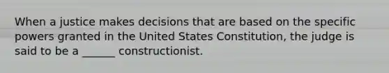 When a justice makes decisions that are based on the specific powers granted in the United States Constitution, the judge is said to be a ______ constructionist.