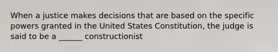 When a justice makes decisions that are based on the specific powers granted in the United States Constitution, the judge is said to be a ______ constructionist