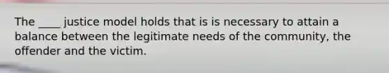 The ____ justice model holds that is is necessary to attain a balance between the legitimate needs of the community, the offender and the victim.