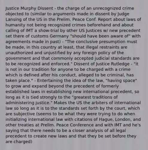 Justice Murphy Dissent - the charge of an unrecognized crime objected to (similar to arguments made in dissent by Judge Lansing of the US in the Prelim. Peace Conf. Report about laws of humanity not being recognized crimes beforehand and about calling of IMT a show-trial by other US Justices w/ new precedent set there of customs Germany "should have been aware of" with agreements made in past) - "The conclusive presumption must be made, in this country at least, that illegal restraints are unauthorized and unjustified by any foreign policy of the government and that commonly accepted judicial standards are to be recognized and enforced." Dissent of Justice Rutledge - "it is not in our tradition for anyone to be charged with a crime which is defined after his conduct, alleged to be criminal, has taken place." - Entertaining the idea of the law, "having space" to grow and expand beyond the precedent of formerly established laws in establishing new international precedent, so long as it is tied strongly to the "greatest traditions of administering justice." Makes the US the arbiters of international law so long as it is to the standards set forth by the court, which are subjective (seems to be what they were trying to do when initializing international law with citations of Hague, London, and other treaties at Prelim. Peace Conference and with IMT and he's saying that there needs to be a closer analysis of all legal precedent to create new laws and that they be set before they are charged)