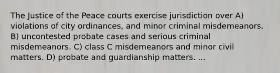 The Justice of the Peace courts exercise jurisdiction over A) violations of city ordinances, and minor criminal misdemeanors. B) uncontested probate cases and serious criminal misdemeanors. C) class C misdemeanors and minor civil matters. D) probate and guardianship matters. ...