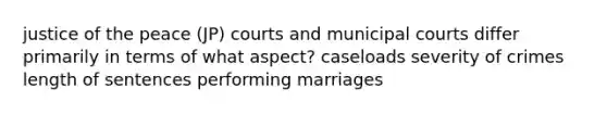 justice of the peace (JP) courts and municipal courts differ primarily in terms of what aspect? caseloads severity of crimes length of sentences performing marriages