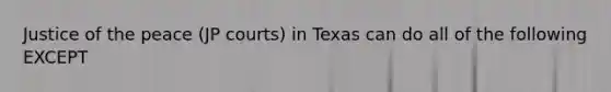 Justice of the peace (JP courts) in Texas can do all of the following EXCEPT