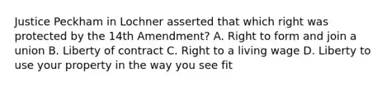 Justice Peckham in Lochner asserted that which right was protected by the 14th Amendment? A. Right to form and join a union B. Liberty of contract C. Right to a living wage D. Liberty to use your property in the way you see fit