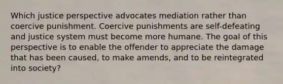 Which justice perspective advocates mediation rather than coercive punishment. Coercive punishments are self-defeating and justice system must become more humane. The goal of this perspective is to enable the offender to appreciate the damage that has been caused, to make amends, and to be reintegrated into society?