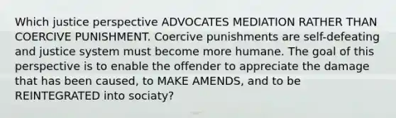 Which justice perspective ADVOCATES MEDIATION RATHER THAN COERCIVE PUNISHMENT. Coercive punishments are self-defeating and justice system must become more humane. The goal of this perspective is to enable the offender to appreciate the damage that has been caused, to MAKE AMENDS, and to be REINTEGRATED into sociaty?