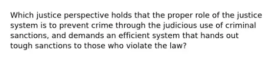 Which justice perspective holds that the proper role of the justice system is to prevent crime through the judicious use of criminal sanctions, and demands an efficient system that hands out tough sanctions to those who violate the law?