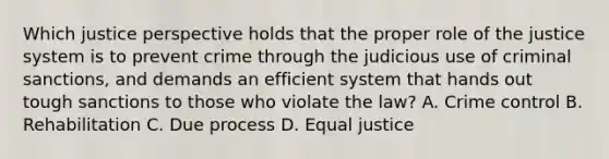 Which justice perspective holds that the proper role of the justice system is to prevent crime through the judicious use of criminal sanctions, and demands an efficient system that hands out tough sanctions to those who violate the law? A. Crime control B. Rehabilitation C. Due process D. Equal justice