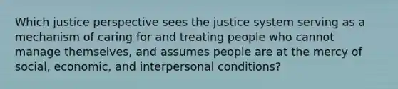 Which justice perspective sees the justice system serving as a mechanism of caring for and treating people who cannot manage themselves, and assumes people are at the mercy of social, economic, and interpersonal conditions?