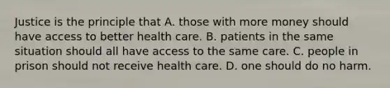 Justice is the principle that A. those with more money should have access to better health care. B. patients in the same situation should all have access to the same care. C. people in prison should not receive health care. D. one should do no harm.