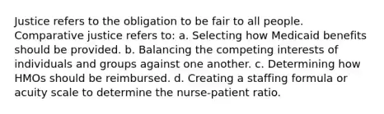 Justice refers to the obligation to be fair to all people. Comparative justice refers to:​ a.​ Selecting how Medicaid benefits should be provided. b.​ Balancing the competing interests of individuals and groups against one another. c.​ Determining how HMOs should be reimbursed. d.​ Creating a staffing formula or acuity scale to determine the nurse-patient ratio.