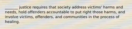 _______ justice requires that society address victims' harms and needs, hold offenders accountable to put right those harms, and involve victims, offenders, and communities in the process of healing.