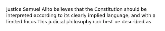 Justice Samuel Alito believes that the Constitution should be interpreted according to its clearly implied language, and with a limited focus.This judicial philosophy can best be described as