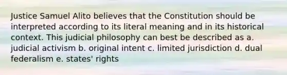 Justice Samuel Alito believes that the Constitution should be interpreted according to its literal meaning and in its historical context. This judicial philosophy can best be described as a. judicial activism b. original intent c. limited jurisdiction d. dual federalism e. states' rights