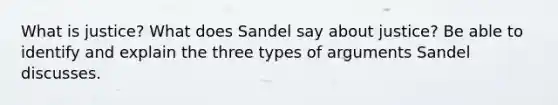 What is justice? What does Sandel say about justice? Be able to identify and explain the three types of arguments Sandel discusses.