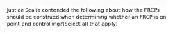 Justice Scalia contended the following about how the FRCPs should be construed when determining whether an FRCP is on point and controlling?(Select all that apply)