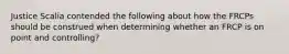 Justice Scalia contended the following about how the FRCPs should be construed when determining whether an FRCP is on point and controlling?