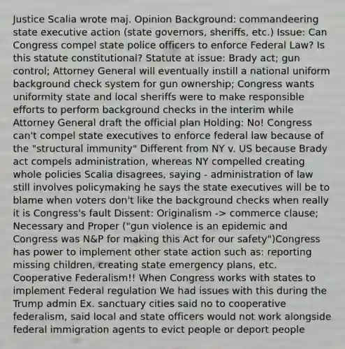 Justice Scalia wrote maj. Opinion Background: commandeering state executive action (state governors, sheriffs, etc.) Issue: Can Congress compel state police officers to enforce Federal Law? Is this statute constitutional? Statute at issue: Brady act; gun control; Attorney General will eventually instill a national uniform background check system for gun ownership; Congress wants uniformity state and local sheriffs were to make responsible efforts to perform background checks in the interim while Attorney General draft the official plan Holding: No! Congress can't compel state executives to enforce federal law because of the "structural immunity" Different from NY v. US because Brady act compels administration, whereas NY compelled creating whole policies Scalia disagrees, saying - administration of law still involves policymaking he says the state executives will be to blame when voters don't like the background checks when really it is Congress's fault Dissent: Originalism -> commerce clause; Necessary and Proper ("gun violence is an epidemic and Congress was N&P for making this Act for our safety")Congress has power to implement other state action such as: reporting missing children, creating state emergency plans, etc. Cooperative Federalism!! When Congress works with states to implement Federal regulation We had issues with this during the Trump admin Ex. sanctuary cities said no to cooperative federalism, said local and state officers would not work alongside federal immigration agents to evict people or deport people