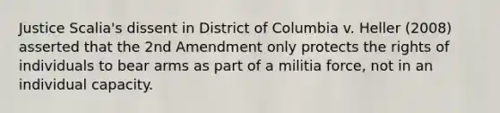 Justice Scalia's dissent in District of Columbia v. Heller (2008) asserted that the 2nd Amendment only protects the rights of individuals to bear arms as part of a militia force, not in an individual capacity.